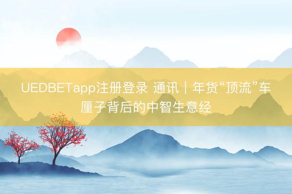UEDBETapp注册登录 通讯｜年货“顶流”车厘子背后的中智生意经