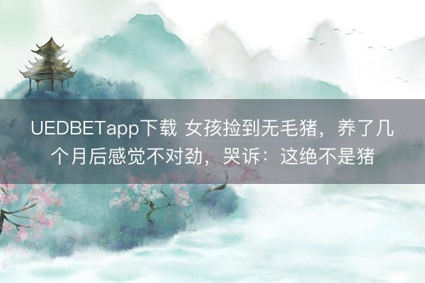 UEDBETapp下载 女孩捡到无毛猪，养了几个月后感觉不对劲，哭诉：这绝不是猪