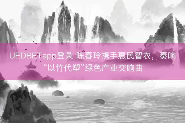 UEDBETapp登录 陈春玲携手惠民智农，奏响“以竹代塑”绿色产业交响曲