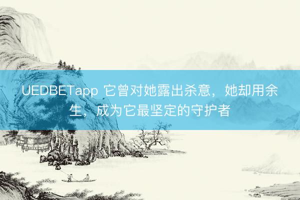 UEDBETapp 它曾对她露出杀意，她却用余生，成为它最坚定的守护者