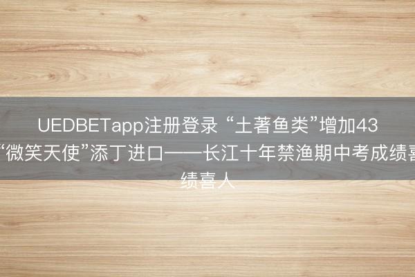 UEDBETapp注册登录 “土著鱼类”增加43种 “微笑天使”添丁进口——长江十年禁渔期中考成绩喜人