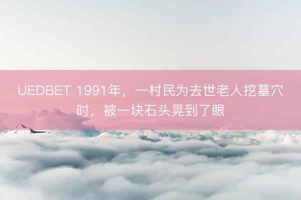 UEDBET 1991年，一村民为去世老人挖墓穴时，被一块石头晃到了眼