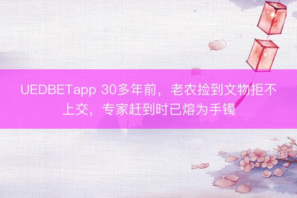 UEDBETapp 30多年前，老农捡到文物拒不上交，专家赶到时已熔为手镯