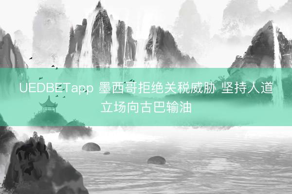 UEDBETapp 墨西哥拒绝关税威胁 坚持人道立场向古巴输油
