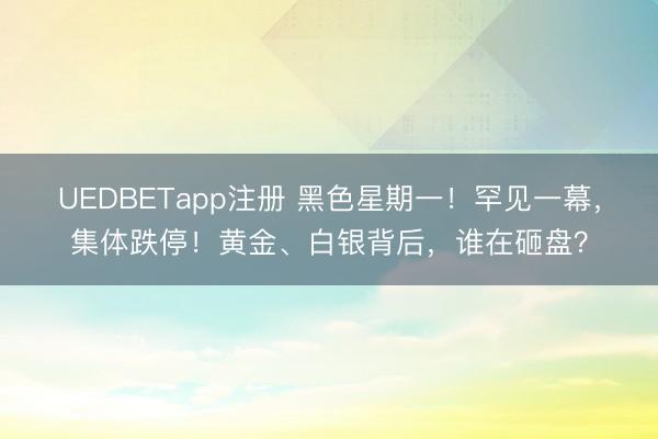 UEDBETapp注册 黑色星期一！罕见一幕，集体跌停！黄金、白银背后，谁在砸盘？