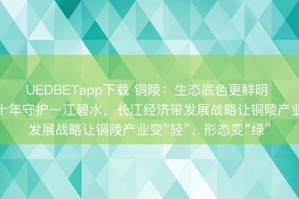 UEDBETapp下载 铜陵：生态底色更鲜明 发展动能更强劲——十年守护一江碧水，长江经济带发展战略让铜陵产业变“轻”、形态变“绿”