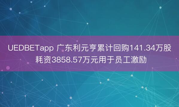 UEDBETapp 广东利元亨累计回购141.34万股 耗资3858.57万元用于员工激励