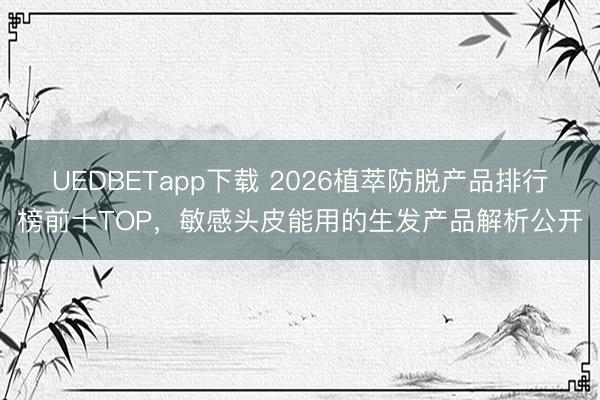 UEDBETapp下载 2026植萃防脱产品排行榜前十TOP，敏感头皮能用的生发产品解析公开