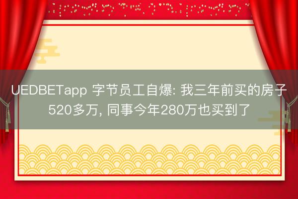 UEDBETapp 字节员工自爆: 我三年前买的房子520多万, 同事今年280万也买到了