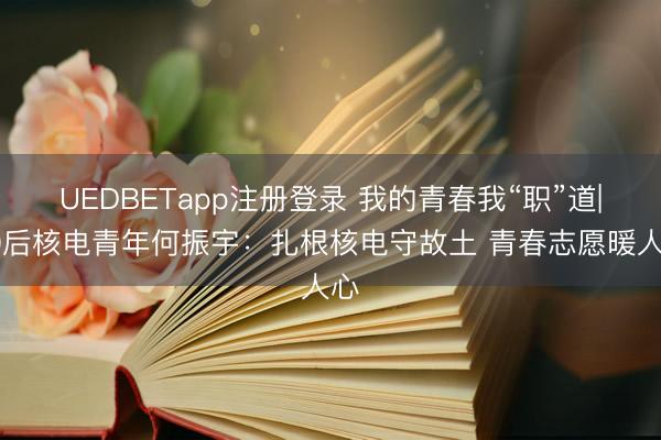 UEDBETapp注册登录 我的青春我“职”道|00后核电青年何振宇:扎根核电守故土 青春志愿暖人心