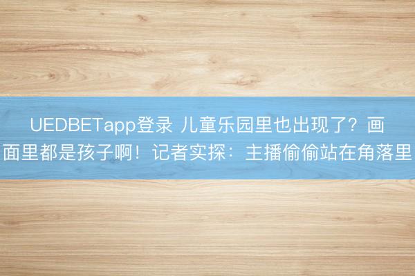 UEDBETapp登录 儿童乐园里也出现了？画面里都是孩子啊！记者实探：主播偷偷站在角落里
