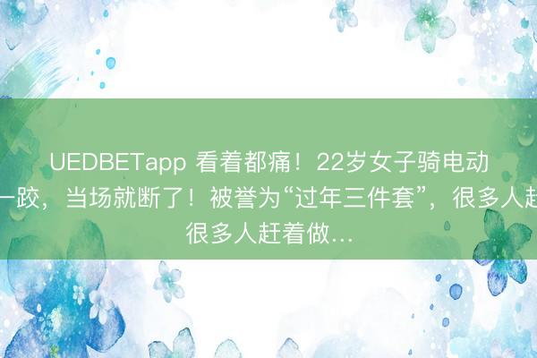 UEDBETapp 看着都痛！22岁女子骑电动车摔了一跤，当场就断了！被誉为“过年三件套”，很多人赶着做…