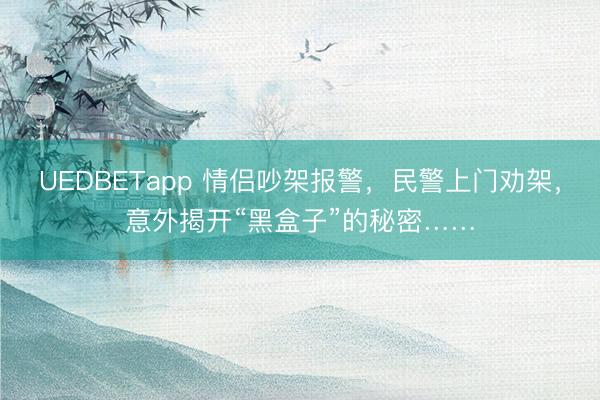 UEDBETapp 情侣吵架报警，民警上门劝架，意外揭开“黑盒子”的秘密……
