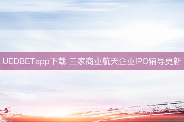 UEDBETapp下载 三家商业航天企业IPO辅导更新