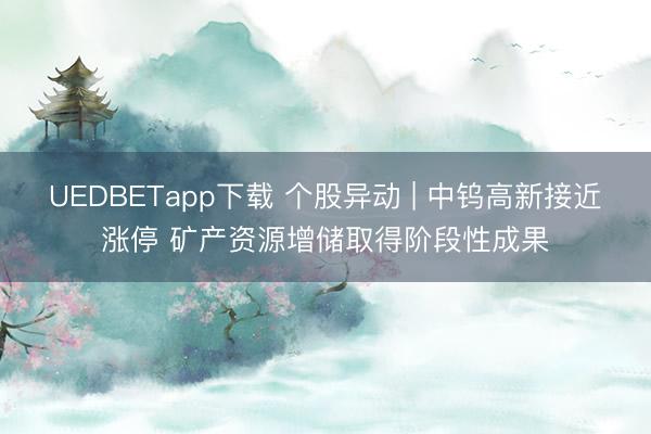 UEDBETapp下载 个股异动 | 中钨高新接近涨停 矿产资源增储取得阶段性成果