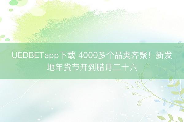 UEDBETapp下载 4000多个品类齐聚！新发地年货节开到腊月二十六