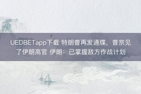 UEDBETapp下载 特朗普再发通牒,普京见了伊朗高官 伊朗:已掌握敌方作战计划