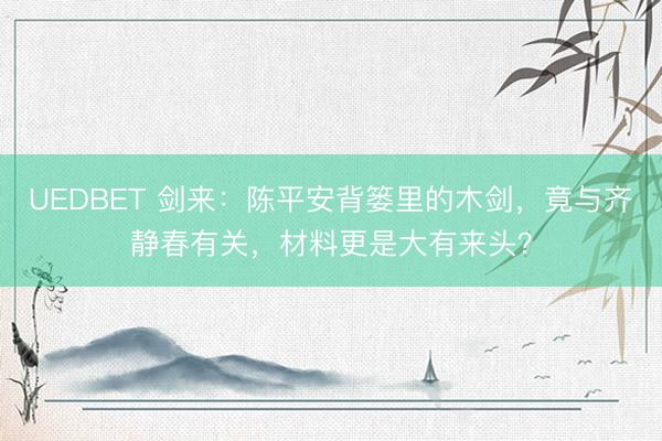 UEDBET 剑来:陈平安背篓里的木剑,竟与齐静春有关,材料更是大有来头?