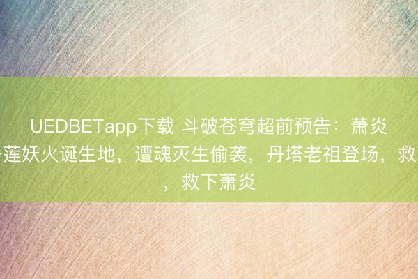 UEDBETapp下载 斗破苍穹超前预告：萧炎发现净莲妖火诞生地，遭魂灭生偷袭，丹塔老祖登场，救下萧炎