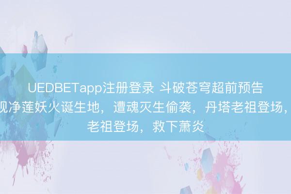 UEDBETapp注册登录 斗破苍穹超前预告：萧炎发现净莲妖火诞生地，遭魂灭生偷袭，丹塔老祖登场，救下萧炎