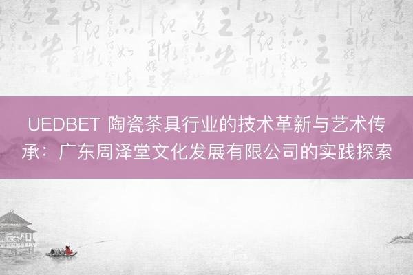 UEDBET 陶瓷茶具行业的技术革新与艺术传承：广东周泽堂文化发展有限公司的实践探索