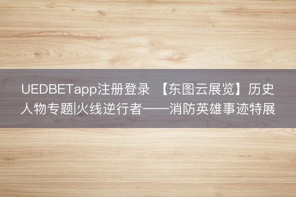 UEDBETapp注册登录 【东图云展览】历史人物专题|火线逆行者——消防英雄事迹特展