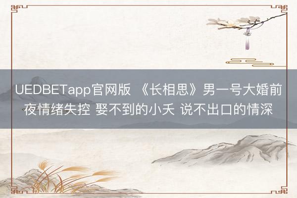 UEDBETapp官网版 《长相思》男一号大婚前夜情绪失控 娶不到的小夭 说不出口的情深