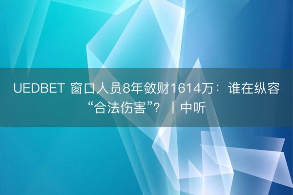 UEDBET 窗口人员8年敛财1614万：谁在纵容“合法伤害”？丨中听