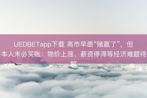 UEDBETapp下载 高市早苗“赌赢了”,但日本人未必买账:物价上涨、薪资停滞等经济难题待解
