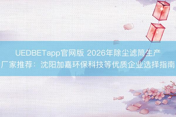 UEDBETapp官网版 2026年除尘滤筒生产厂家推荐:沈阳加嘉环保科技等优质企业选择指南