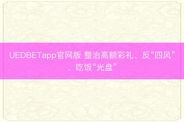 UEDBETapp官网版 整治高额彩礼、反“四风”、吃饭“光盘”