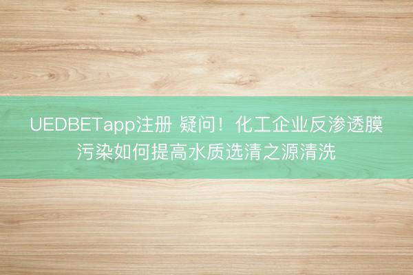 UEDBETapp注册 疑问！化工企业反渗透膜污染如何提高水质选清之源清洗