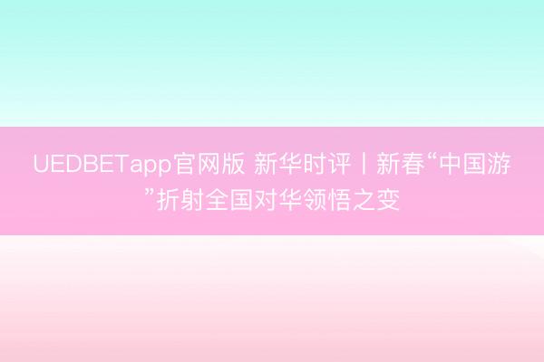 UEDBETapp官网版 新华时评丨新春“中国游”折射全国对华领悟之变