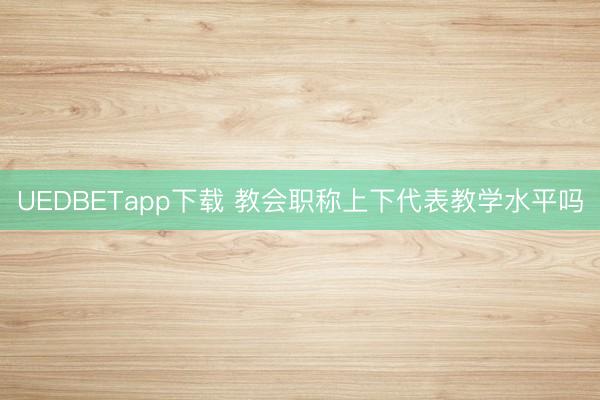 UEDBETapp下载 教会职称上下代表教学水平吗