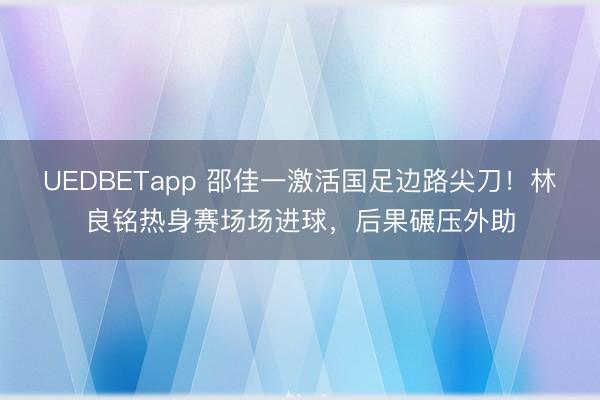 UEDBETapp 邵佳一激活国足边路尖刀！林良铭热身赛场场进球，后果碾压外助