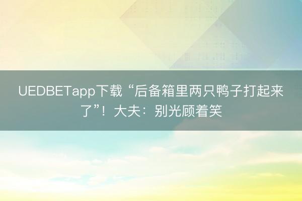 UEDBETapp下载 “后备箱里两只鸭子打起来了”！大夫：别光顾着笑