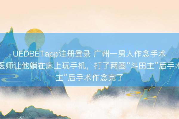 UEDBETapp注册登录 广州一男人作念手术太弥留，医师让他躺在床上玩手机，打了两圈“斗田主”后手术作念完了