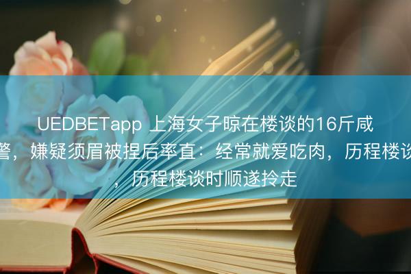 UEDBETapp 上海女子晾在楼谈的16斤咸肉被偷后报警，嫌疑须眉被捏后率直：经常就爱吃肉，历程楼谈时顺遂拎走