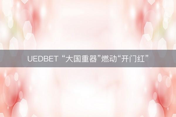 UEDBET “大国重器”燃动“开门红”