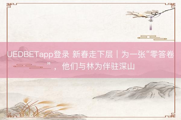 UEDBETapp登录 新春走下层｜为一张“零答卷” ，他们与林为伴驻深山