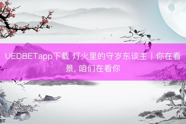 UEDBETapp下载 灯火里的守岁东谈主丨你在看景, 咱们在看你