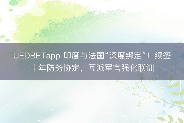 UEDBETapp 印度与法国“深度绑定”!续签十年防务协定,互派军官强化联训