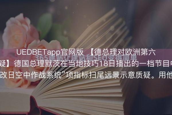 UEDBETapp官网版 【德总理对欧洲第六代战机项当今景示意质疑】德国总理默茨在当地技巧18日播出的一档节目中，对欧洲第六代战机“改日空中作战系统”项指标扫尾远景示意质疑。用他的话来说，德国、法国和西班牙长期酌量的“改日空中作战系统”边幅在需求设定方面存在“真确的问题”，若是估计不对无法不休，边幅将难以连接鼓动。...