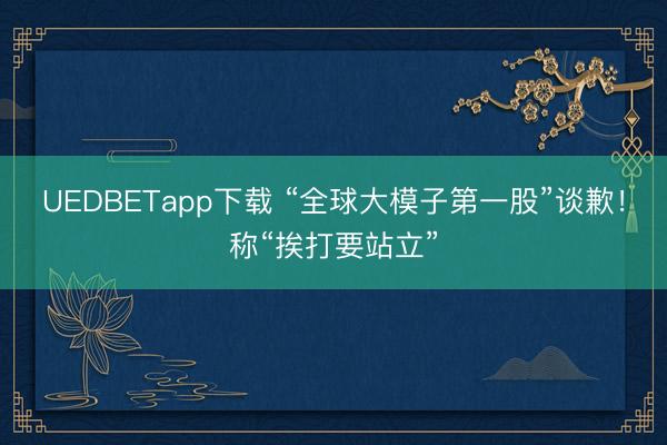UEDBETapp下载 “全球大模子第一股”谈歉！称“挨打要站立”