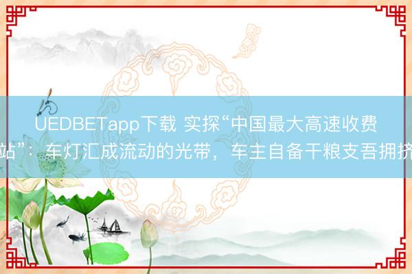 UEDBETapp下载 实探“中国最大高速收费站”:车灯汇成流动的光带,车主自备干粮支吾拥挤
