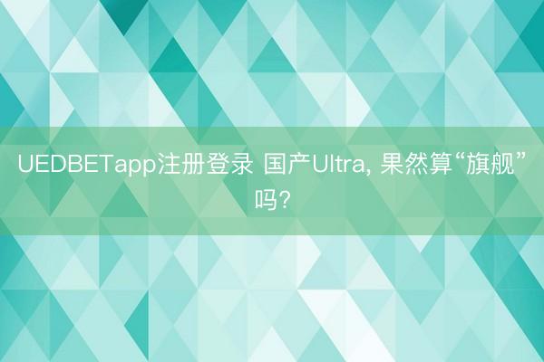 UEDBETapp注册登录 国产Ultra， 果然算“旗舰”吗?