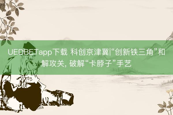 UEDBETapp下载 科创京津冀|“创新铁三角”和解攻关， 破解“卡脖子”手艺