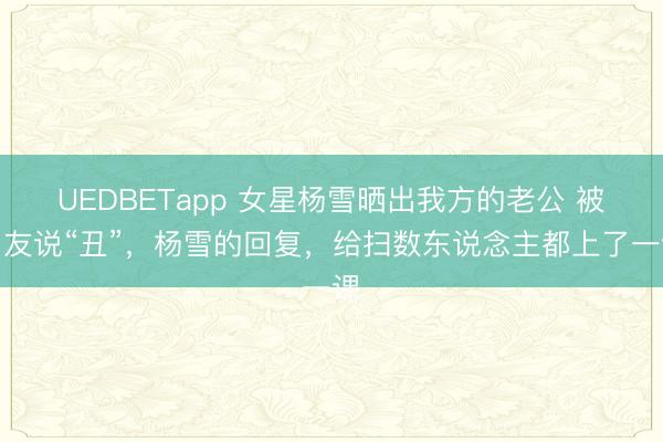 UEDBETapp 女星杨雪晒出我方的老公 被网友说“丑”，杨雪的回复，给扫数东说念主都上了一课