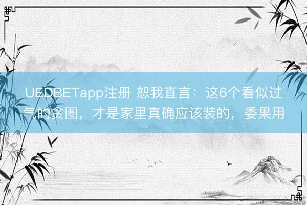 UEDBETapp注册 恕我直言：这6个看似过气的贪图，才是家里真确应该装的，委果用