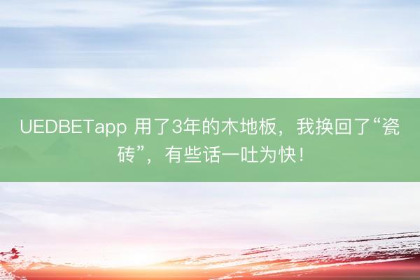 UEDBETapp 用了3年的木地板，我换回了“瓷砖”，有些话一吐为快！